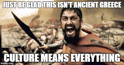 Sparta Leonidas | JUST BE GLAD THIS ISN'T ANCIENT GREECE; CULTURE MEANS EVERYTHING | image tagged in memes,sparta leonidas | made w/ Imgflip meme maker