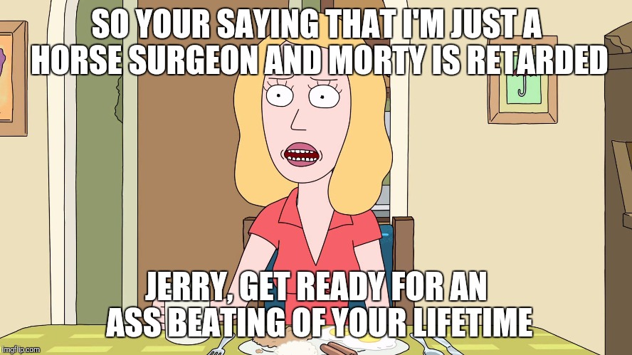Beth starts a fight with Jerry | SO YOUR SAYING THAT I'M JUST A HORSE SURGEON AND MORTY IS RETARDED; JERRY, GET READY FOR AN ASS BEATING OF YOUR LIFETIME | image tagged in rick and morty,husband,battered husband,spouse | made w/ Imgflip meme maker
