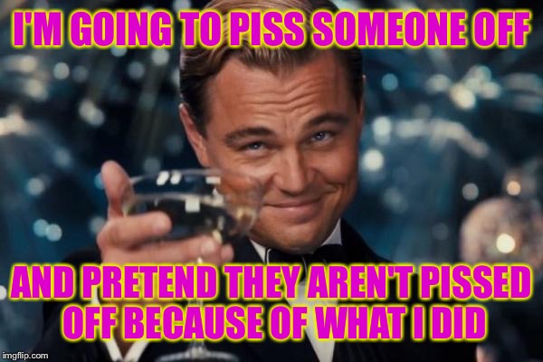 Leonardo Dicaprio Cheers Meme | I'M GOING TO PISS SOMEONE OFF; AND PRETEND THEY AREN'T PISSED OFF BECAUSE OF WHAT I DID | image tagged in memes,leonardo dicaprio cheers | made w/ Imgflip meme maker