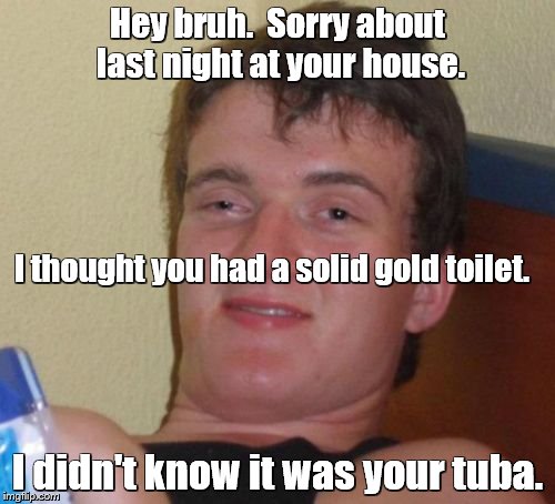 10 Guy | Hey bruh.  Sorry about last night at your house. I thought you had a solid gold toilet. I didn't know it was your tuba. | image tagged in memes,10 guy,toilet,toilet humor | made w/ Imgflip meme maker