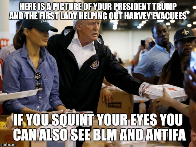 HERE IS A PICTURE OF YOUR PRESIDENT TRUMP AND THE FIRST LADY HELPING OUT HARVEY EVACUEES; IF YOU SQUINT YOUR EYES YOU CAN ALSO SEE BLM AND ANTIFA | image tagged in trump harvey | made w/ Imgflip meme maker