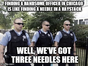 Why it never happens when I get pulled over?! | FINDING A HANDSOME OFFICER IN CHICAGO IS LIKE FINDING A NEEDLE IN A HAYSTACK; WELL, WE'VE GOT THREE NEEDLES HERE | image tagged in chicago,police | made w/ Imgflip meme maker