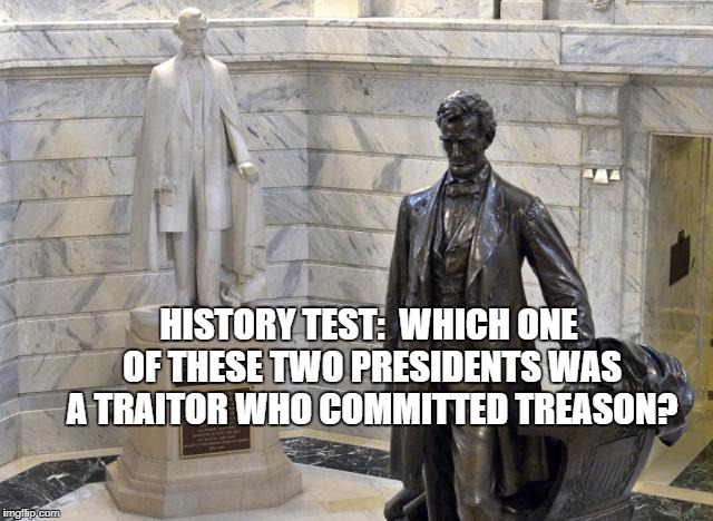 lincoln | HISTORY TEST:  WHICH ONE OF THESE TWO PRESIDENTS WAS A TRAITOR WHO COMMITTED TREASON? | image tagged in history | made w/ Imgflip meme maker