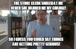 So I Guess You Can Say Things Are Getting Pretty Serious Meme | THE STORE CLERK SMILED AT ME WHEN SHE HANDED ME MY CHANGE! SO I GUESS YOU COULD SAY THINGS ARE GETTING PRETTY SERIOUS! | image tagged in memes,so i guess you can say things are getting pretty serious | made w/ Imgflip meme maker