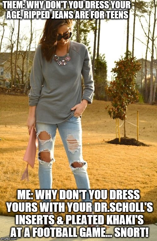 THEM: WHY DON'T YOU DRESS YOUR AGE, RIPPED JEANS ARE FOR TEENS; ME: WHY DON'T YOU DRESS YOURS WITH YOUR DR.SCHOLL'S INSERTS & PLEATED KHAKI'S AT A FOOTBALL GAME... SNORT! | made w/ Imgflip meme maker