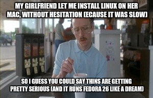 So I Guess You Can Say Things Are Getting Pretty Serious Meme | MY GIRLFRIEND LET ME INSTALL LINUX ON HER MAC, WITHOUT HESITATION (ECAUSE IT WAS SLOW); SO I GUESS YOU COULD SAY THINS ARE GETTING PRETTY SERIOUS (AND IT RUNS FEDORA 26 LIKE A DREAM) | image tagged in memes,so i guess you can say things are getting pretty serious | made w/ Imgflip meme maker