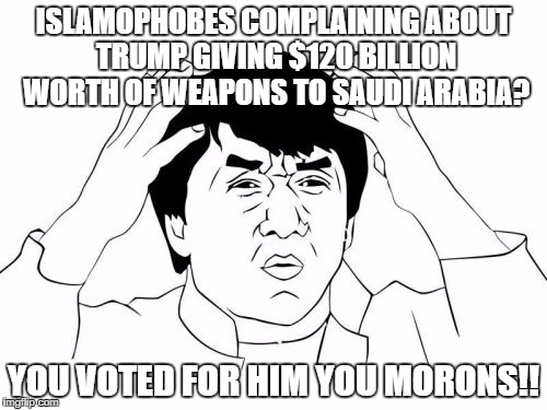 Jackie Chan WTF Meme | ISLAMOPHOBES COMPLAINING ABOUT TRUMP GIVING $120 BILLION WORTH OF WEAPONS TO SAUDI ARABIA? YOU VOTED FOR HIM YOU MORONS!! | image tagged in jackie chan wtf,saudi arabia,donald trump,moron,morons,islamophobia | made w/ Imgflip meme maker