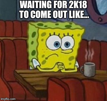 Lonely Spongebob | WAITING FOR 2K18 TO COME OUT LIKE... | image tagged in lonely spongebob | made w/ Imgflip meme maker