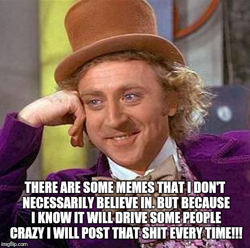 Creepy Condescending Wonka | THERE ARE SOME MEMES THAT I DON'T NECESSARILY BELIEVE IN. BUT BECAUSE I KNOW IT WILL DRIVE SOME PEOPLE CRAZY I WILL POST THAT SHIT EVERY TIME!!! | image tagged in memes,creepy condescending wonka | made w/ Imgflip meme maker