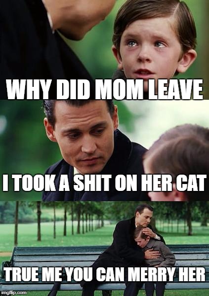 Finding Neverland | WHY DID MOM LEAVE; I TOOK A SHIT ON HER CAT; TRUE ME YOU CAN MERRY HER | image tagged in memes,finding neverland | made w/ Imgflip meme maker