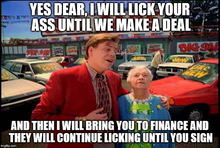 there no such thing as free lunch, Grandma | YES DEAR, I WILL LICK YOUR ASS UNTIL WE MAKE A DEAL; AND THEN I WILL BRING YOU TO FINANCE AND THEY WILL CONTINUE LICKING UNTIL YOU SIGN | image tagged in car salesmen | made w/ Imgflip meme maker