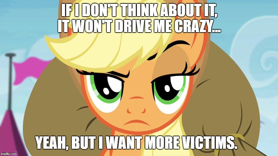 Applejack with eyebrow | IF I DON'T THINK ABOUT IT, IT WON'T DRIVE ME CRAZY... YEAH, BUT I WANT MORE VICTIMS. | image tagged in applejack with eyebrow | made w/ Imgflip meme maker