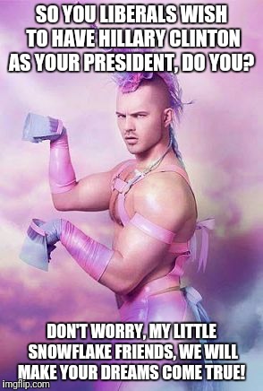 Pink Unicorn Guy | SO YOU LIBERALS WISH TO HAVE HILLARY CLINTON AS YOUR PRESIDENT, DO YOU? DON'T WORRY, MY LITTLE SNOWFLAKE FRIENDS, WE WILL MAKE YOUR DREAMS COME TRUE! | image tagged in pink unicorn guy | made w/ Imgflip meme maker
