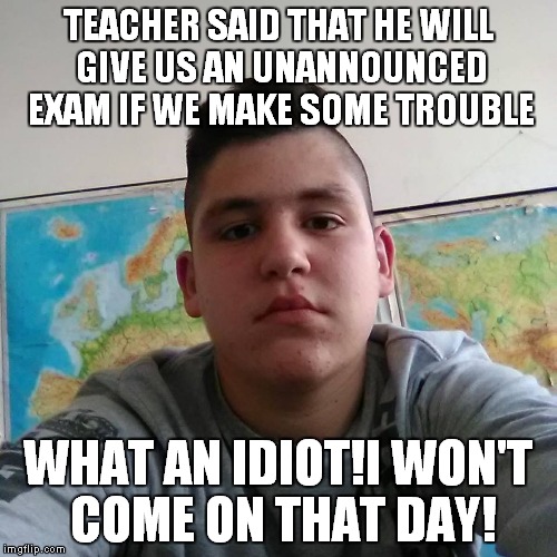 Stupid Student Stan - A brand new meme about a moron from my class,so expect a lot of great memes with him,and enjoy :) | TEACHER SAID THAT HE WILL GIVE US AN UNANNOUNCED EXAM IF WE MAKE SOME TROUBLE; WHAT AN IDIOT!I WON'T COME ON THAT DAY! | image tagged in stupid student stan,memes,funny,school,student,teacher | made w/ Imgflip meme maker