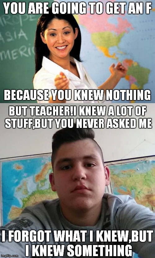 Stupid Student Stan meets Unhelpful High School Teacher | YOU ARE GOING TO GET AN F; BECAUSE YOU KNEW NOTHING; BUT TEACHER!I KNEW A LOT OF STUFF,BUT YOU NEVER ASKED ME; I FORGOT WHAT I KNEW,BUT I KNEW SOMETHING | image tagged in stupid student stan,unhelpful high school teacher,unhelpful teacher,memes,funny,school | made w/ Imgflip meme maker