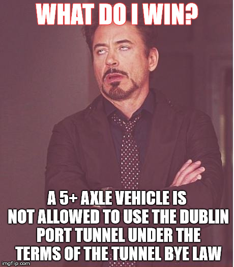 Face You Make Robert Downey Jr Meme | WHAT DO I WIN? A 5+ AXLE VEHICLE IS NOT ALLOWED TO USE THE DUBLIN PORT TUNNEL UNDER THE TERMS OF THE TUNNEL BYE LAW | image tagged in memes,face you make robert downey jr | made w/ Imgflip meme maker