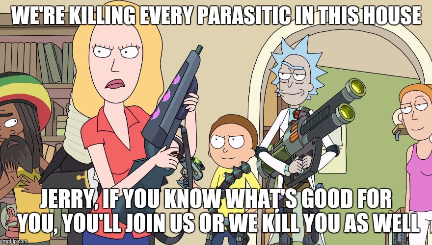 Beth and her family kills parasites, they make Jerry or they kill him as well | WE'RE KILLING EVERY PARASITIC IN THIS HOUSE; JERRY, IF YOU KNOW WHAT'S GOOD FOR YOU, YOU'LL JOIN US OR WE KILL YOU AS WELL | image tagged in rick and morty,rick and morty get schwifty,rick and morty inter-dimensional cable | made w/ Imgflip meme maker