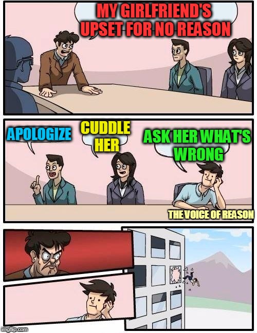 Boardroom Meeting Suggestion Meme | MY GIRLFRIEND'S UPSET FOR NO REASON; ASK HER WHAT'S WRONG; CUDDLE HER; APOLOGIZE; THE VOICE OF REASON | image tagged in memes,boardroom meeting suggestion | made w/ Imgflip meme maker
