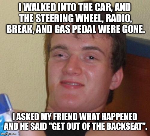 10 Guy Meme | I WALKED INTO THE CAR, AND THE STEERING WHEEL, RADIO, BREAK, AND GAS PEDAL WERE GONE. I ASKED MY FRIEND WHAT HAPPENED AND HE SAID "GET OUT OF THE BACKSEAT". | image tagged in memes,10 guy | made w/ Imgflip meme maker