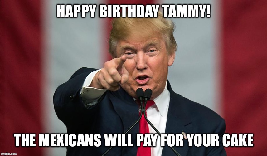 Donald Trump Birthday | HAPPY BIRTHDAY TAMMY! THE MEXICANS WILL PAY FOR YOUR CAKE | image tagged in donald trump birthday | made w/ Imgflip meme maker