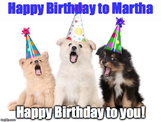 happy birthday puppies | Happy Birthday to Martha; Happy Birthday to you! | image tagged in happy birthday puppies | made w/ Imgflip meme maker