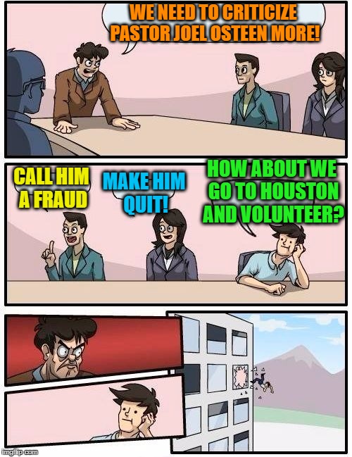 It's so EASY to criticize from the comforts of work/home! | WE NEED TO CRITICIZE PASTOR JOEL OSTEEN MORE! HOW ABOUT WE GO TO HOUSTON AND VOLUNTEER? CALL HIM A FRAUD; MAKE HIM QUIT! | image tagged in memes,boardroom meeting suggestion | made w/ Imgflip meme maker