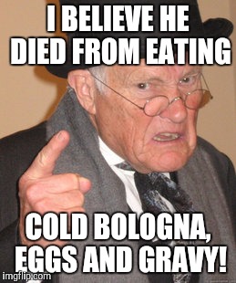 Back In My Day Meme | I BELIEVE HE DIED FROM EATING COLD BOLOGNA, EGGS AND GRAVY! | image tagged in memes,back in my day | made w/ Imgflip meme maker