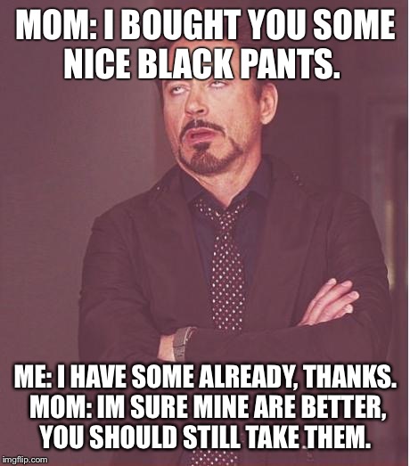 Face You Make Robert Downey Jr Meme | MOM: I BOUGHT YOU SOME NICE BLACK PANTS. ME: I HAVE SOME ALREADY, THANKS. MOM: IM SURE MINE ARE BETTER, YOU SHOULD STILL TAKE THEM. | image tagged in memes,face you make robert downey jr | made w/ Imgflip meme maker