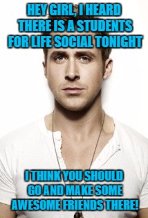 Ryan Gosling | HEY GIRL, I HEARD THERE IS A STUDENTS FOR LIFE SOCIAL TONIGHT; I THINK YOU SHOULD GO AND MAKE SOME AWESOME FRIENDS THERE! | image tagged in memes,ryan gosling | made w/ Imgflip meme maker