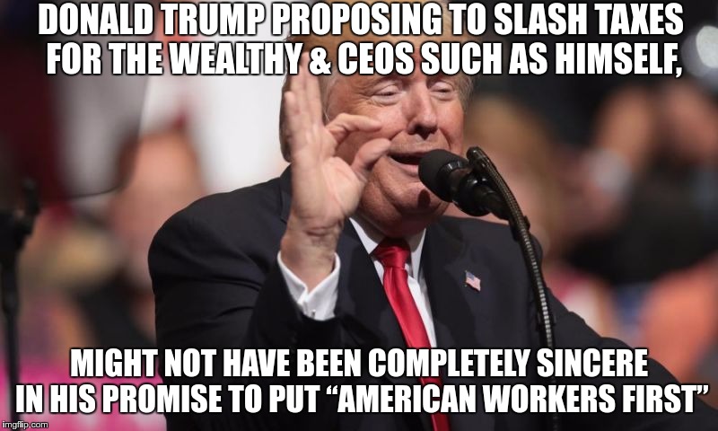 American Workers First ?? | DONALD TRUMP PROPOSING TO SLASH TAXES FOR THE WEALTHY & CEOS SUCH AS HIMSELF, MIGHT NOT HAVE BEEN COMPLETELY SINCERE IN HIS PROMISE TO PUT “AMERICAN WORKERS FIRST” | image tagged in trump,greed,fascist,nazi,republican | made w/ Imgflip meme maker