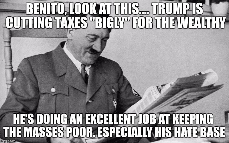 Redistribution UP | BENITO, LOOK AT THIS.... TRUMP IS CUTTING TAXES "BIGLY" FOR THE WEALTHY; HE'S DOING AN EXCELLENT JOB AT KEEPING THE MASSES POOR. ESPECIALLY HIS HATE BASE | image tagged in trump,greed,hate,fear,nazi,republican | made w/ Imgflip meme maker