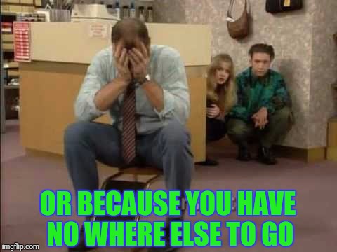 OR BECAUSE YOU HAVE NO WHERE ELSE TO GO | made w/ Imgflip meme maker