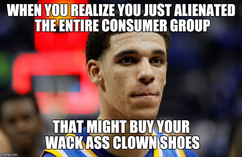 lonzo | WHEN YOU REALIZE YOU JUST ALIENATED THE ENTIRE CONSUMER GROUP; THAT MIGHT BUY YOUR WACK ASS CLOWN SHOES | image tagged in lonzo | made w/ Imgflip meme maker