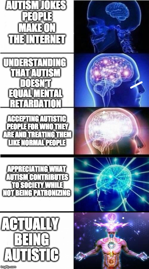 Expanding Brain Meme | AUTISM JOKES PEOPLE MAKE ON THE INTERNET; UNDERSTANDING THAT AUTISM DOESN'T EQUAL MENTAL RETARDATION; ACCEPTING AUTISTIC PEOPLE FOR WHO THEY ARE AND TREATING THEM LIKE NORMAL PEOPLE; APPRECIATING WHAT AUTISM CONTRIBUTES TO SOCIETY WHILE NOT BEING PATRONIZING; ACTUALLY BEING AUTISTIC | image tagged in expanding brain meme | made w/ Imgflip meme maker