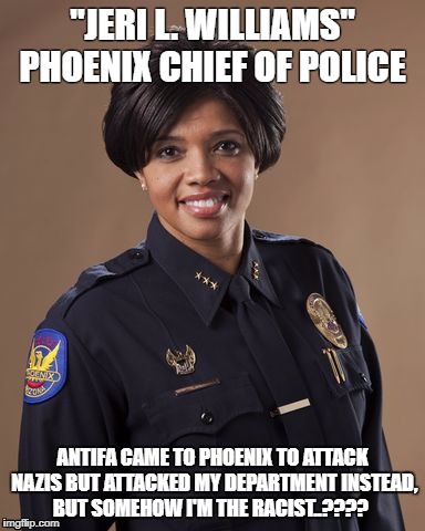 Antifa is full of it | "JERI L. WILLIAMS" PHOENIX CHIEF OF POLICE; ANTIFA CAME TO PHOENIX TO ATTACK NAZIS BUT ATTACKED MY DEPARTMENT INSTEAD, BUT SOMEHOW I'M THE RACIST..???? | image tagged in antifa,antifaisis,phoenixpd,antifasucks | made w/ Imgflip meme maker