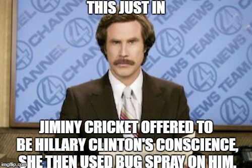 Ron Burgundy Meme | THIS JUST IN; JIMINY CRICKET OFFERED TO BE HILLARY CLINTON'S CONSCIENCE, SHE THEN USED BUG SPRAY ON HIM. | image tagged in memes,ron burgundy | made w/ Imgflip meme maker