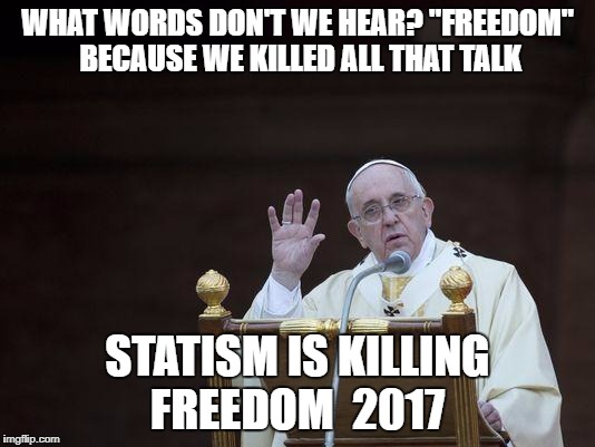 Just Sayin' Pope | WHAT WORDS DON'T WE HEAR? "FREEDOM" BECAUSE WE KILLED ALL THAT TALK; STATISM IS KILLING FREEDOM  2017 | image tagged in just sayin' pope | made w/ Imgflip meme maker