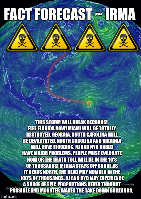 Fair Warning! | FACT FORECAST ~ IRMA; ☠☠☠☠; THIS STORM WILL BREAK RECORDS! FLEE FLORIDA NOW! MIAMI WILL BE TOTALLY DESTROYED. GEORGIA, SOUTH CAROLINA WILL BE DEVASTATED. NORTH CAROLINA AND VIRGINIA WILL HAVE FLOODING. NJ AND NYC COULD HAVE MAJOR PROBLEMS. PEOPLE MUST EVACUATE NOW OR THE DEATH TOLL WILL BE IN THE 10'S OF THOUSANDS! IF IRMA STAYS OFF SHORE AS IT HEADS NORTH, THE DEAD MAY NUMBER IN THE 100'S OF THOUSANDS. NJ AND NYC MAY EXPERIENCE A SURGE OF EPIC PROPORTIONS NEVER THOUGHT POSSIBLE AND MONSTER WAVES THE TAKE DOWN BUILDINGS. | image tagged in warning,justjeff,weather | made w/ Imgflip meme maker