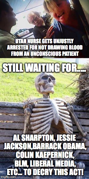 Police overreach.  | UTAH NURSE GETS UNJUSTLY ARRESTED FOR NOT DRAWING BLOOD FROM AN UNCONSCIOUS PATIENT; STILL WAITING FOR..... AL SHARPTON, JESSIE JACKSON,BARRACK OBAMA, COLIN KAEPERNICK, BLM, LIBERAL MEDIA, ETC... TO DECRY THIS ACT! | image tagged in memes,black lives matter,liberal media,utah nurse,wrongful arrest | made w/ Imgflip meme maker