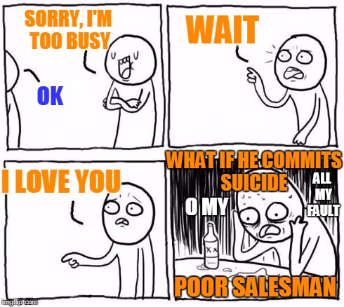   | WAIT; SORRY, I'M TOO BUSY; OK; ALL MY FAULT; WHAT IF HE COMMITS SUICIDE; I LOVE YOU; O MY; POOR SALESMAN | image tagged in comic guy failed victory,salesman,suicide,guilty conscience,busy,regrets | made w/ Imgflip meme maker