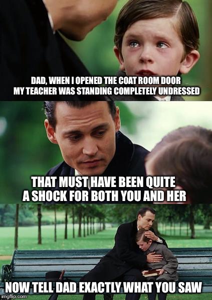 Finding Neverland Meme | DAD, WHEN I OPENED THE COAT ROOM DOOR MY TEACHER WAS STANDING COMPLETELY UNDRESSED; THAT MUST HAVE BEEN QUITE A SHOCK FOR BOTH YOU AND HER; NOW TELL DAD EXACTLY WHAT YOU SAW | image tagged in memes,finding neverland | made w/ Imgflip meme maker