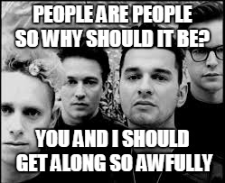 This will get us through the news of people hating each other. Remember the line 'What Makes One Man Hate Another Man?' | PEOPLE ARE PEOPLE SO WHY SHOULD IT BE? YOU AND I SHOULD GET ALONG SO AWFULLY | image tagged in depeche mode,music,joke,funny,people | made w/ Imgflip meme maker
