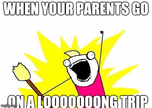 X All The Y Meme | WHEN YOUR PARENTS GO; ON A LOOOOOOONG TRIP | image tagged in memes,x all the y | made w/ Imgflip meme maker