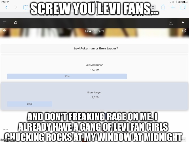 Eren or Levi? | SCREW YOU LEVI FANS... AND DON'T FREAKING RAGE ON ME. I ALREADY HAVE A GANG OF LEVI FAN GIRLS CHUCKING ROCKS AT MY WINDOW AT MIDNIGHT | image tagged in eren,levi,aot,attack on titan,shingeki no kyojin,fangirls | made w/ Imgflip meme maker