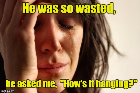 First World Problems Meme | He was so wasted, he asked me,  "How's it hanging?" | image tagged in memes,first world problems | made w/ Imgflip meme maker