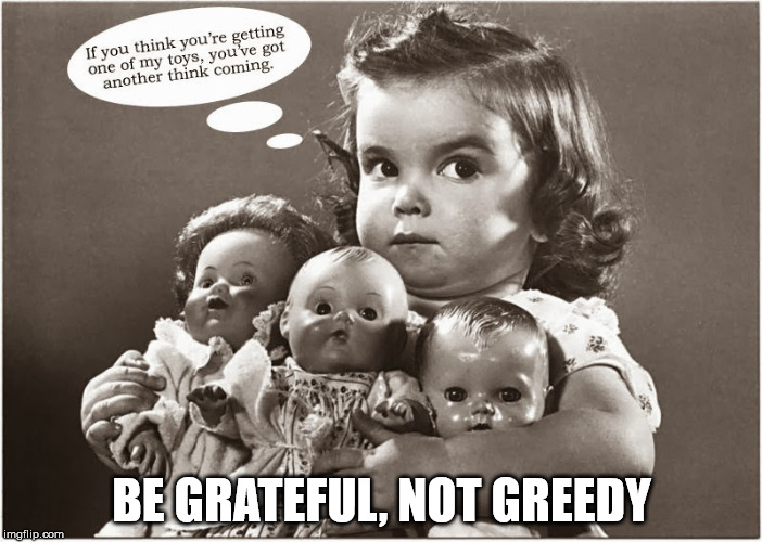 BE GRATEFUL, NOT GREEDY | image tagged in greedy | made w/ Imgflip meme maker