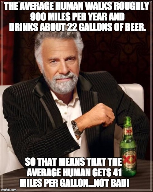 The Most Interesting Man In The World Meme | THE AVERAGE HUMAN WALKS ROUGHLY 900 MILES PER YEAR AND DRINKS ABOUT 22 GALLONS OF BEER. SO THAT MEANS THAT THE AVERAGE HUMAN GETS 41 MILES PER GALLON...NOT BAD! | image tagged in memes,the most interesting man in the world | made w/ Imgflip meme maker