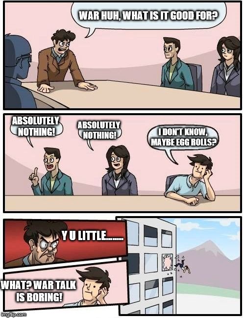 Boardroom Meeting Suggestion Meme | WAR HUH, WHAT IS IT GOOD FOR? ABSOLUTELY NOTHING! ABSOLUTELY NOTHING! I DON'T KNOW, MAYBE EGG ROLLS? Y U LITTLE........ WHAT? WAR TALK IS BORING! | image tagged in memes,boardroom meeting suggestion | made w/ Imgflip meme maker