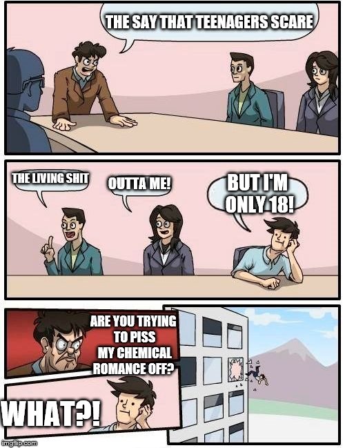 We all have that one friend who hasn't heard of My Chemical Romance, FYI My Chemical Romance, Nickelback and Queen are my faves! | THE SAY THAT TEENAGERS SCARE; THE LIVING SHIT; OUTTA ME! BUT I'M ONLY 18! ARE YOU TRYING TO PISS MY CHEMICAL ROMANCE OFF? WHAT?! | image tagged in memes,boardroom meeting suggestion | made w/ Imgflip meme maker
