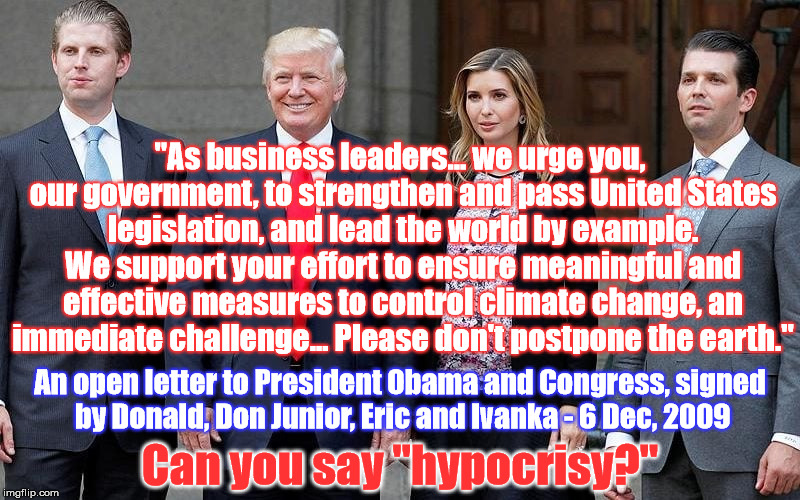 Hypocrite-in-Chief | "As business leaders... we urge you, our government, to strengthen and pass United States legislation, and lead the world by example. We support your effort to ensure meaningful and effective measures to control climate change, an immediate challenge... Please don't postpone the earth."; An open letter to President Obama and Congress, signed by Donald, Don Junior, Eric and Ivanka - 6 Dec, 2009; Can you say "hypocrisy?" | image tagged in trump family hypocrisy climate change agw | made w/ Imgflip meme maker
